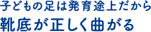 子どもの足は発育途上だから 靴底が正しく曲がる