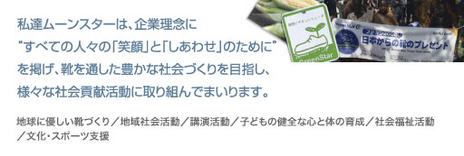 私達ムーンスターは、企業理念に「生活文化の創造に貢献」することを掲げ、靴を通した豊かな社会づくりを目指し、様々な社会貢献活動に取組んでまいります。地球に優しい靴づくり／地域社会活動／講演活動／子どもの健全な心と体の育成／社会福祉活動／文化・スポーツ支援