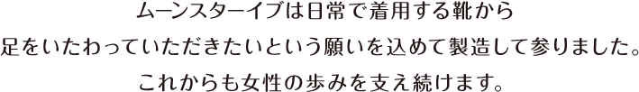 ムーンスターイブは日常で着用する靴から足をいたわっていただきたいという願いを込めて製造して参りました。これからも女性の歩みを支え続けます。