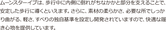 ムーンスターイブは、歩行中に内側に倒れがちなかかと部分を支えることで、安定した歩行に導くといえます。さらに、素材の柔らかさ、必要な所でしっかり曲がる、軽さ、すべりの独自基準を設定し開発されていますので、快適な履き心地を提供しています。