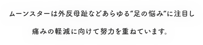 ムーンスターは外反母趾などあらゆる“足の悩み”に注目し痛みの軽減に向けて努力を重ねています。