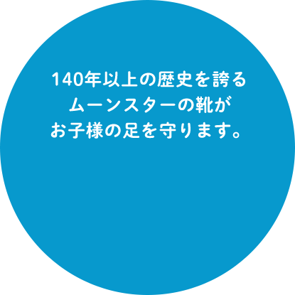 140年以上の歴史を誇るムーンスターの靴がお子様の足を守ります。1873年の創業以来、ひたむきに高品質なものづくりを続けてきたムーンスター。福岡県久留米市の自社工場で培った技術力の結晶ともいえる、子ども靴がここにあります。