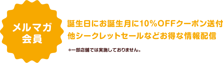 メルマガ会員　誕生日にお誕生月に10％OFFクーポン送付他シークレットセールなどお得な情報配信　＊一部店舗では実施しておりません。