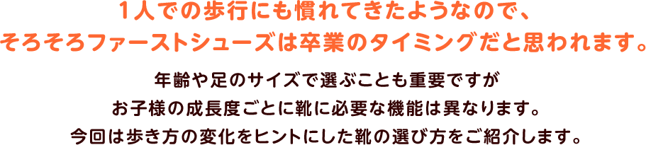 １人での歩行にも慣れてきたようなので、
そろそろファーストシューズは卒業のタイミングだと思われます。年齢や足のサイズで選ぶことも重要ですがお子様の成長度ごとに靴に必要な機能は異なります。今回は歩き方の変化をヒントにした靴の選び方をご紹介します。