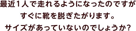 最近1人で走れるようになったのですがすぐに靴を脱ぎたがります。サイズがあっていないのでしょうか？