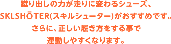 蹴り出しの力が走りに変わるシューズ、SKLSHOTER(スキルシューター)がおすすめです。さらに、正しい履き方をする事で運動しやすくなります。