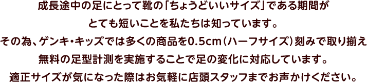 成長途中の足にとって靴の「ちょうどいいサイズ」である期間がとても短いことを私たちは知っています。その為、ゲンキ・キッズでは多くの商品を0.5cm（ハーフサイズ）刻みで取り揃え無料の足型計測を実施することで足の変化に対応しています。適正サイズが気になった際はお気軽に店頭スタッフまでお声かけください。