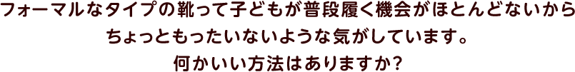 フォーマルなタイプの靴って子どもが普段履く機会がほとんどないからちょっともったいないような気がしています。何かいい方法はありますか？