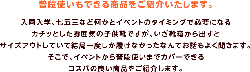 普段使いもできる商品をご紹介いたします。入園入学、七五三など何かとイベントのタイミングで必要になるカチッとした雰囲気の子供靴ですが、いざ靴箱から出すとサイズアウトしていて結局一度しか履けなかったなんてお話もよく聞きます。そこで、イベントから普段使いまでカバーできるコスパの良い商品をご紹介します。