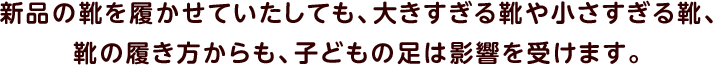 新品の靴を履かせていたしても、大きすぎる靴や小さすぎる靴、靴の履き方からも、子どもの足は影響を受けます。