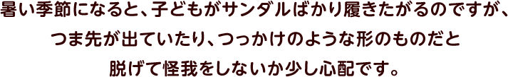 暑い季節になると、子どもがサンダルばかり履きたがるのですが、つま先が出ていたり、つっかけのような形のものだと脱げて怪我をしないか少し心配です。