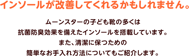 インソールが改善してくれるかもしれません。ムーンスターの子ども靴の多くは抗菌防臭効果を備えたインソールを搭載しています。また、清潔に保つための簡単なお手入れ方法についてもご紹介します。