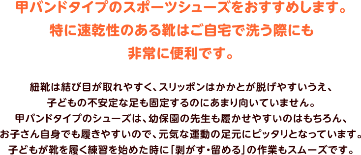 甲バンドタイプのスポーツシューズをおすすめします。特に速乾性のある靴はご自宅で洗う際にも非常に便利です。紐靴は結び目が取れやすく、スリッポンはかかとが脱げやすいうえ、子どもの不安定な足も固定するのにあまり向いていません。甲バンドタイプのシューズは、幼保園の先生も履かせやすいのはもちろん、お子さん自身でも履きやすいので、元気な運動の足元にピッタリとなっています。子どもが靴を履く練習を始めた時に「剥がす・留める」の作業もスムーズです。