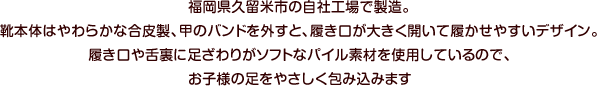 福岡県久留米市の自社工場で製造。靴本体はやわらかな合皮製、甲のバンドを外すと、履き口が大きく開いて履かせやすいデザイン。履き口や舌裏に足ざわりがソフトなパイル素材を使用しているので、お子様の足をやさしく包み込みます