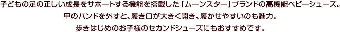 子どもの足の正しい成長をサポートする機能を搭載した「ムーンスター」ブランドの高機能ベビーシューズ。甲のバンドを外すと、履き口が大きく開き、履かせやすいのも魅力。歩きはじめのお子様のセカンドシューズにもおすすめです。