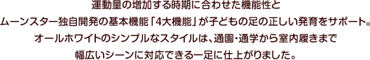 運動量の増加する時期に合わせた機能性とムーンスター独自開発の基本機能「４大機能」が子どもの足の正しい発育をサポート。オールホワイトのシンプルなスタイルは、通園・通学から室内履きまで幅広いシーンに対応できる一足に仕上がりました。