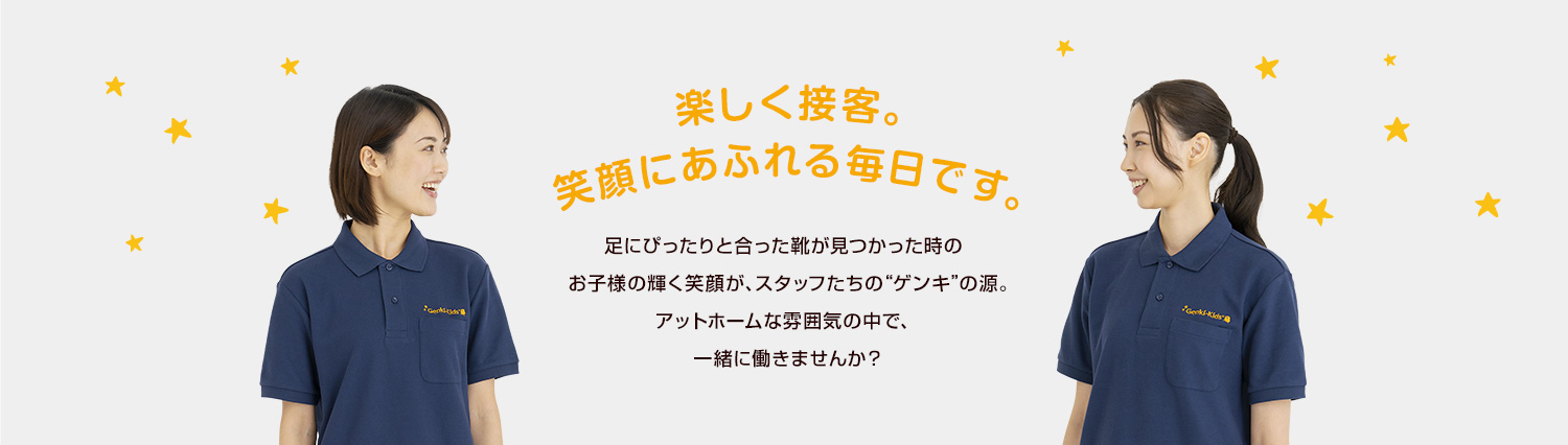 楽しく接客。笑顔にあふれる毎日です。足にぴったりと合った靴が見つかった時のお子様の輝く笑顔が、スタッフたちの“ゲンキ”の源。アットホームな雰囲気の中で、一緒に働きませんか？