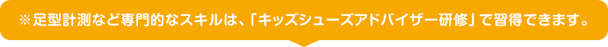 ※足型計測など専門的なスキルは、「キッズシューズアドバイザー研修」で習得できます。