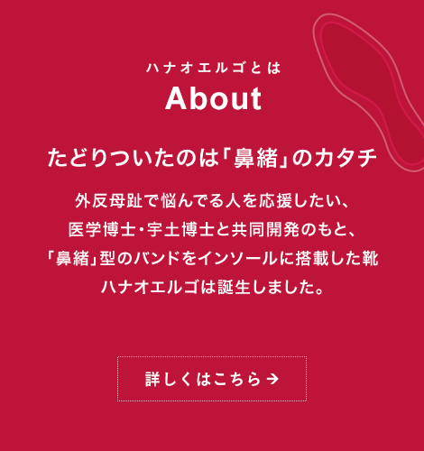 ハナオエルゴとは About たどりついたのは「鼻緒」のカタチ外反母趾で悩んでる人を応援したい、医学博士・宇土博士と共同開発のもと、「鼻緒」型のバンドをインソールに搭載した靴ハナオエルゴは誕生しました。詳しくはこちら