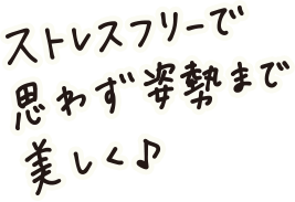 ストレスフリーで思わず姿勢まで美しく♪