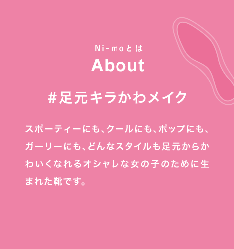 Ni-moとは About #足元キラかわメイク スポーティーにも、クールにも、ポップにも、ガーリーにも、どんなスタイルも足元からかわいくなれるオシャレな女の子のために生まれた靴です。