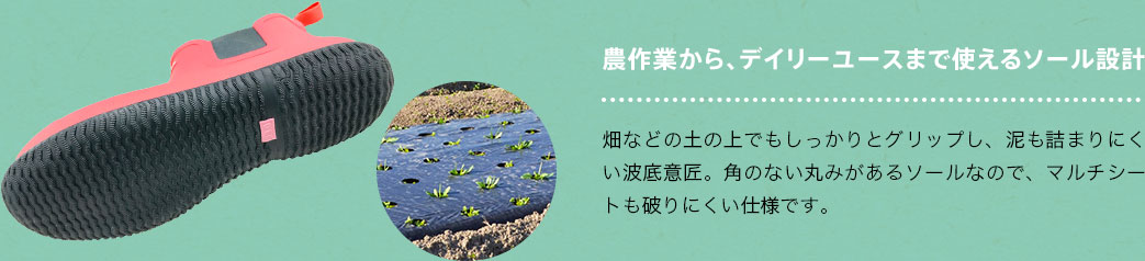 農作業から、デイリーユースまで使えるソール設計 畑などの土の上でもしっかりとグリップし、泥も詰まりにくい波底意匠。角のない丸みがあるソールなので、マルチシートも破りにくい仕様です。