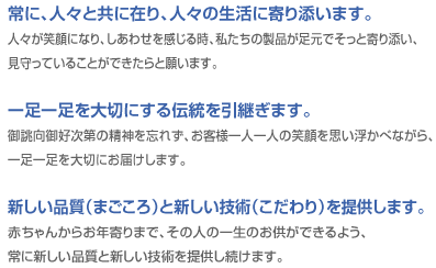 常に、人々と共に在り、人々の生活に寄り添います。／人々が笑顔になり、しあわせを感じる時、私たちの製品が足元でそっと寄り添い、見守っていることができたらと願います。／一足一足を大切にする伝統を引継ぎます。／御誂向御好次第の精神を忘れず、お客様一人一人の笑顔を思い浮かべながら、一足一足を大切にお届けします。／新しい品質（まごころ）と新しい技術（こだわり）を提供します。／赤ちゃんからお年寄りまで、その人の一生のお供ができるよう、常に新しい品質と新しい技術を提供し続けます。