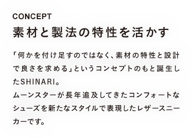 CONCEPT 素材と製法の特性を活かす 「何かを付け足すのではなく、素材の特性と設計で良さを求める」というコンセプトのもと誕生したSHINARI。ムーンスターが長年追及してきたコンフォートなシューズを新たなスタイルで表現したレザースニーカーです。