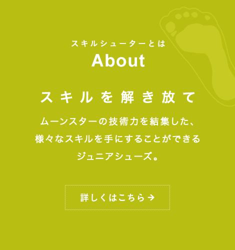 スキルシューターとは About スキルを解き放て ムーンスターの技術力を結集した、様々なスキルを手にすることができるジュニアシューズ。