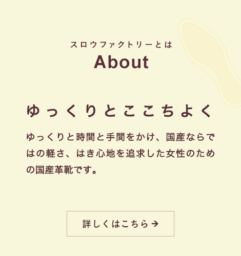 スロウファクトリーとは About ゆっくりとここちよく ゆっくりと時間と手間をかけ、国産ならではの軽さ、はき心地を追求した女性のための国産革靴です。詳しくはこちら