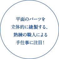 平面のパーツを立体的に縫製する、熟練の職人による手仕事に注目！