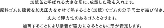 加硫缶と呼ばれる大きな窯に、成型した靴を入れます。原料ゴムに硫黄を加え圧力をかけて熱すること（加硫）でゴムの分子同士が結び付き、丈夫で弾力性のあるゴムとなります。加硫することにより接着が強力になるとともに形が安定します。