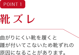 POINT 1 靴ズレ 曲がりにくい靴を履くと踵が付いてこないため靴ずれの原因になることがあります。