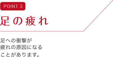 POINT 3 足の疲れ 足への衝撃が疲れの原因になることがあります。