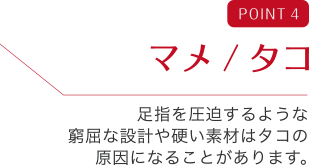 POINT 4 マメ／タコ 足指を圧迫するような窮屈な設計や硬い素材はタコの原因になることがあります。