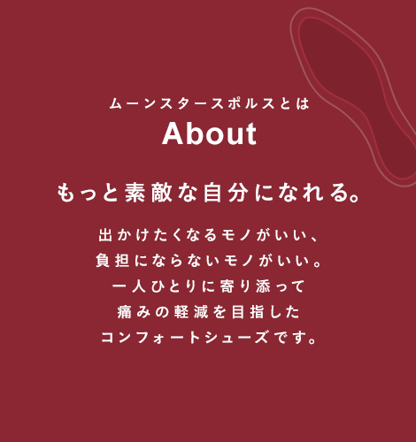 ムーンスタースポルスとは About もっと素敵な自分になれる。出かけたくなるモノがいい、負担にならないモノがいい。一人ひとりに寄り添ってイタミ0（ゼロ）を目指したコンフォートシューズです。