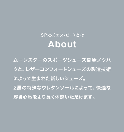 SPxx（エス・ピー）とは About ムーンスターのスポーツシューズ開発ノウハウと、レザーコンフォートシューズの製造技術によって生まれた新しいシューズ。2層の特殊なウレタンソールによって、快適な履き心地をより長く体感いただけます。