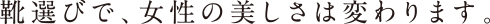 靴選びで、女性の美しさは変わります。