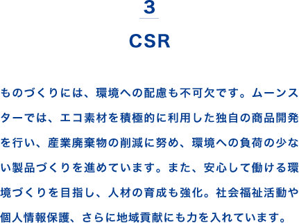 3 CSR ものづくりには、環境への配慮も不可欠です。ムーンスターでは、エコ素材を積極的に利用した独自の商品開発を行い、産業廃棄物の削減に努め、環境への負荷の少ない製品づくりを進めています。また、安心して働ける環境づくりを目指し、人材の育成も強化。社会福祉活動や個人情報保護、さらに地域貢献にも力を入れています。