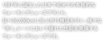 1987年に誕生した日本で初めての本格的なウォーキングシューズブランド。延べ50,000kmに及ぶ歩行検証を行い、様々な「歩く」シーンにおいて優れた性能を発揮するウォーキングシューズです。
