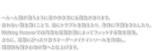 快適な履き心地を追い求めて。一人一人顔が違うように足や歩き方にも個性があります。合わない靴を履くことで、足にトラブルを抱えたり、身体に不調をきたしたり。Walking Foreverでは丹念な足型計測によってフィットする靴を提案。さらに、足型にぴったり合うオーダーメイドインソールを作成し、理想的な履き心地の靴へと仕上げます。