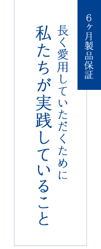 6ヶ月製品保証 長く愛用していただくために 私たちが実践していること