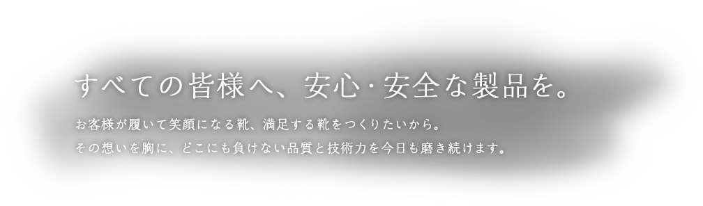 すべての皆様へ、安心・安全な製品を。 お客様が履いて笑顔になる靴、満足する靴をつくりたいから。その想いを胸に、どこにも負けない品質と技術力を今日も磨き続けます。