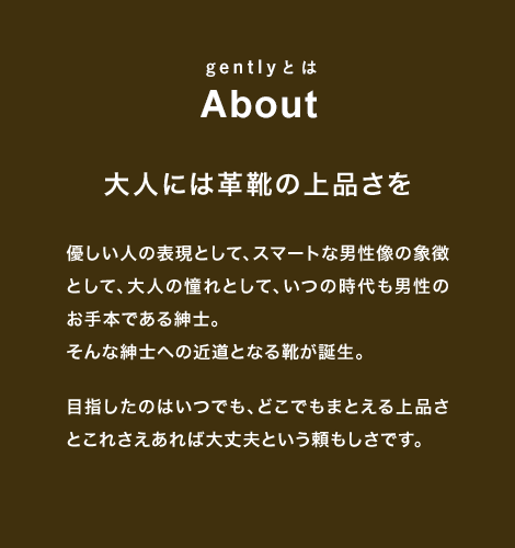 gentlyとは About 大人には革靴の上品さを優しい人の表現として、スマートな男性像の象徴として、大人の憧れとして、いつの時代も男性のお手本である紳士。そんな紳士への近道となる靴が誕生。目指したのはいつでも、どこでもまとえる上品さとこれさえあれば大丈夫という頼もしさです。